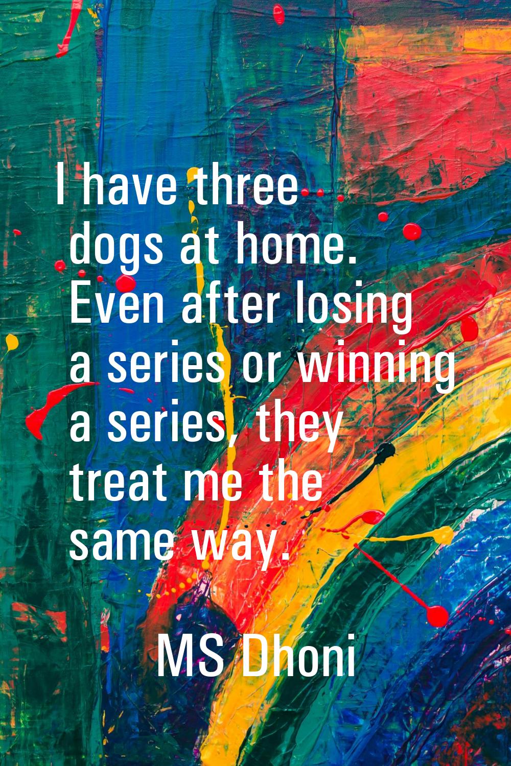 I have three dogs at home. Even after losing a series or winning a series, they treat me the same w