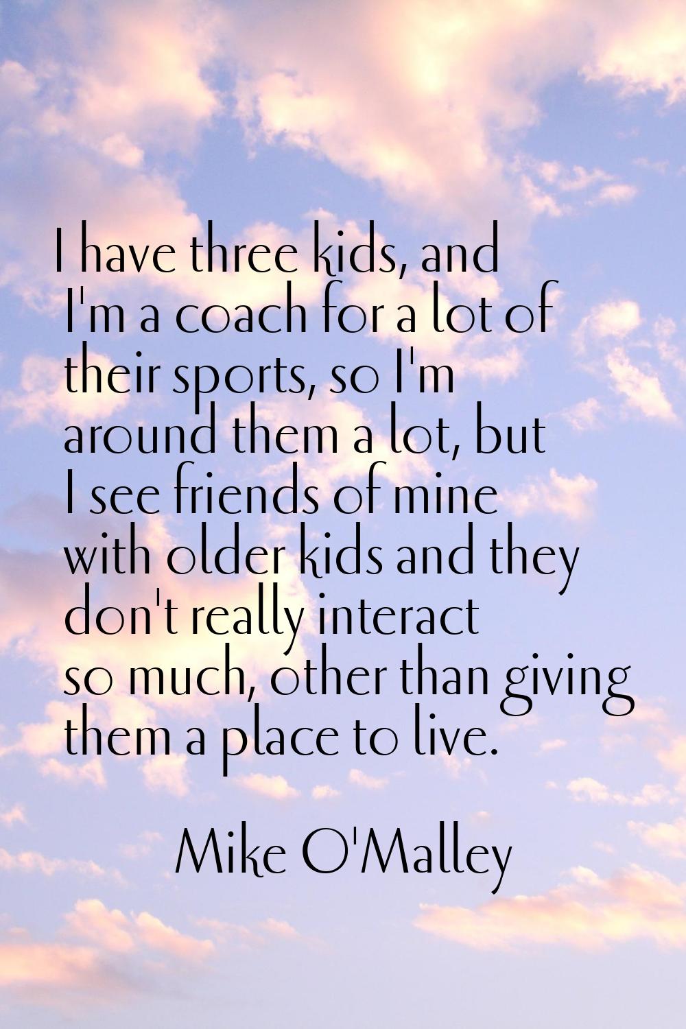 I have three kids, and I'm a coach for a lot of their sports, so I'm around them a lot, but I see f