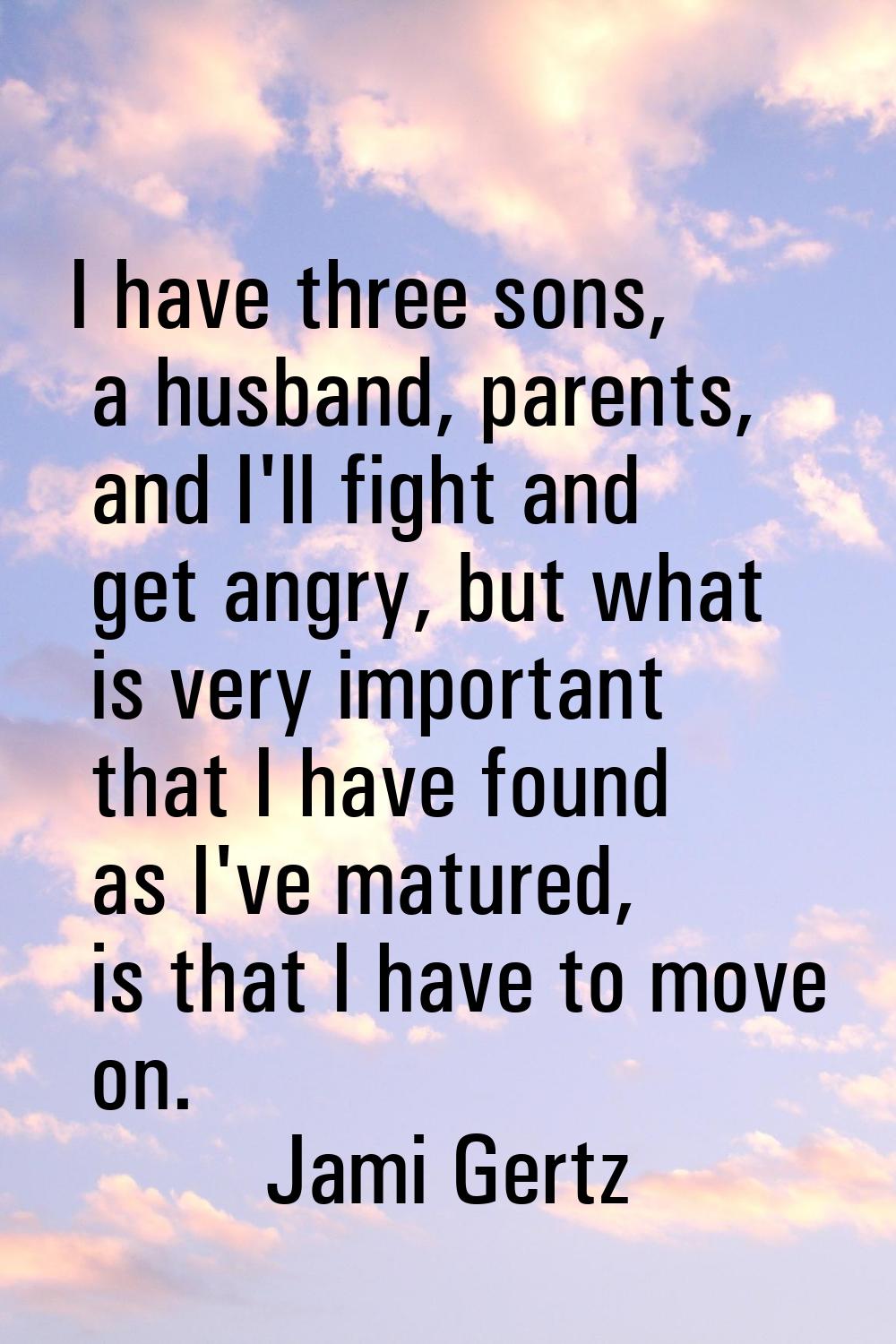 I have three sons, a husband, parents, and I'll fight and get angry, but what is very important tha