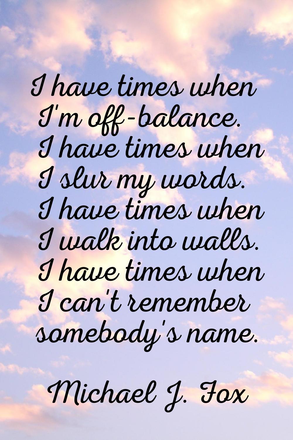 I have times when I'm off-balance. I have times when I slur my words. I have times when I walk into