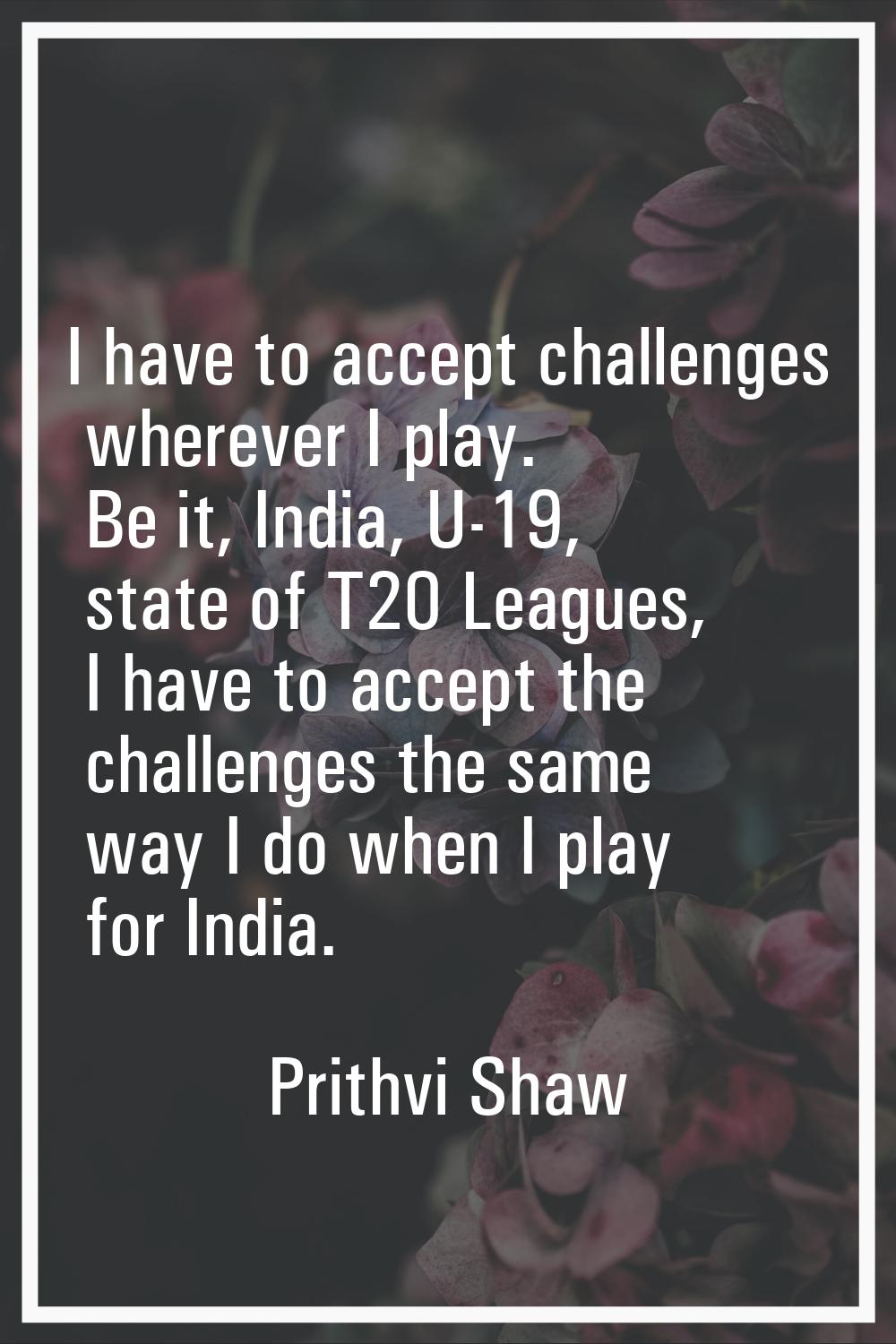 I have to accept challenges wherever I play. Be it, India, U-19, state of T20 Leagues, I have to ac