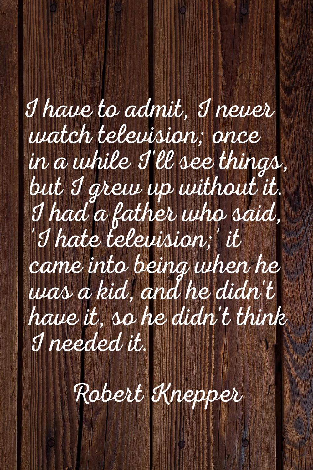 I have to admit, I never watch television; once in a while I'll see things, but I grew up without i