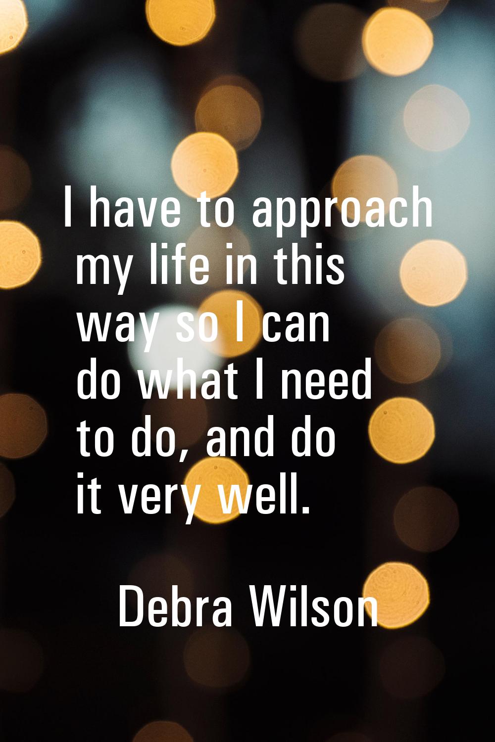 I have to approach my life in this way so I can do what I need to do, and do it very well.