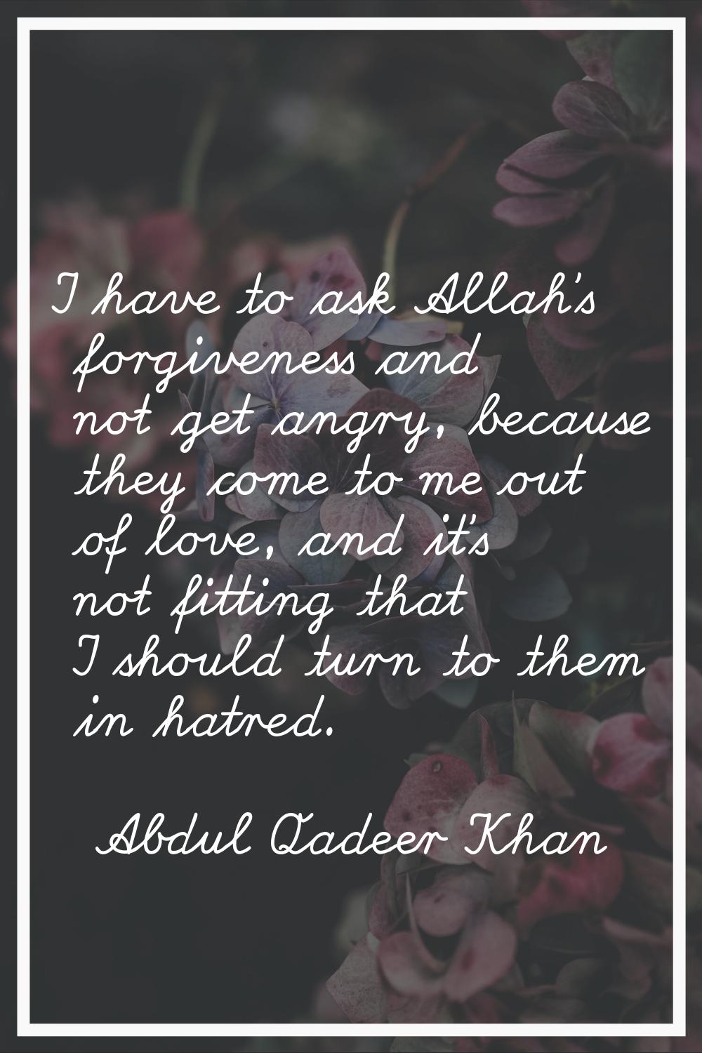 I have to ask Allah's forgiveness and not get angry, because they come to me out of love, and it's 