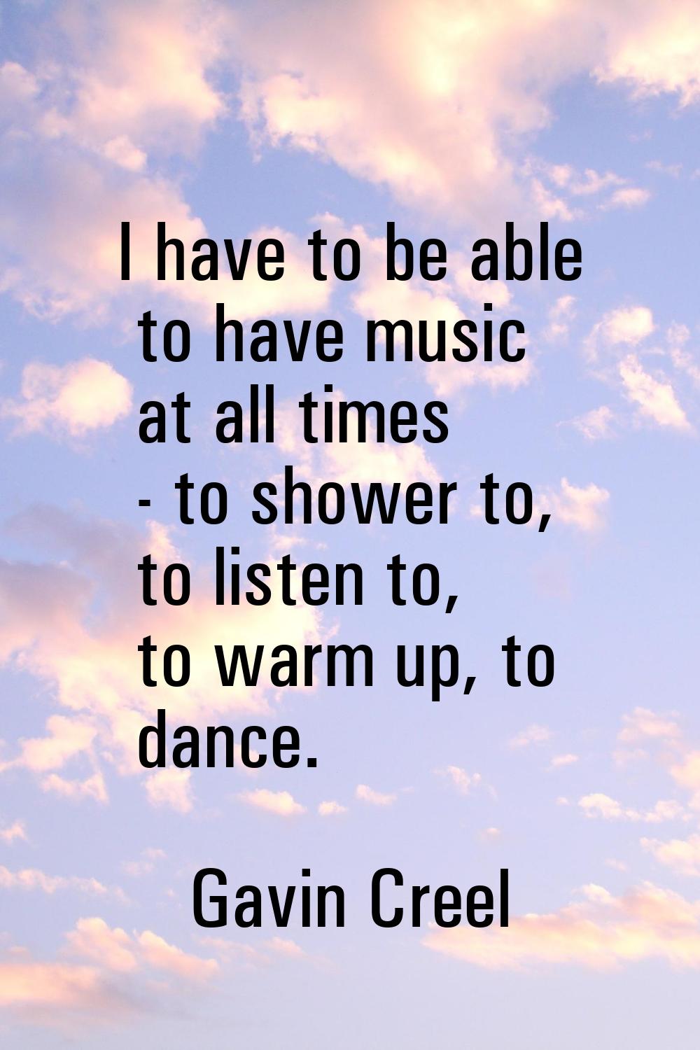 I have to be able to have music at all times - to shower to, to listen to, to warm up, to dance.