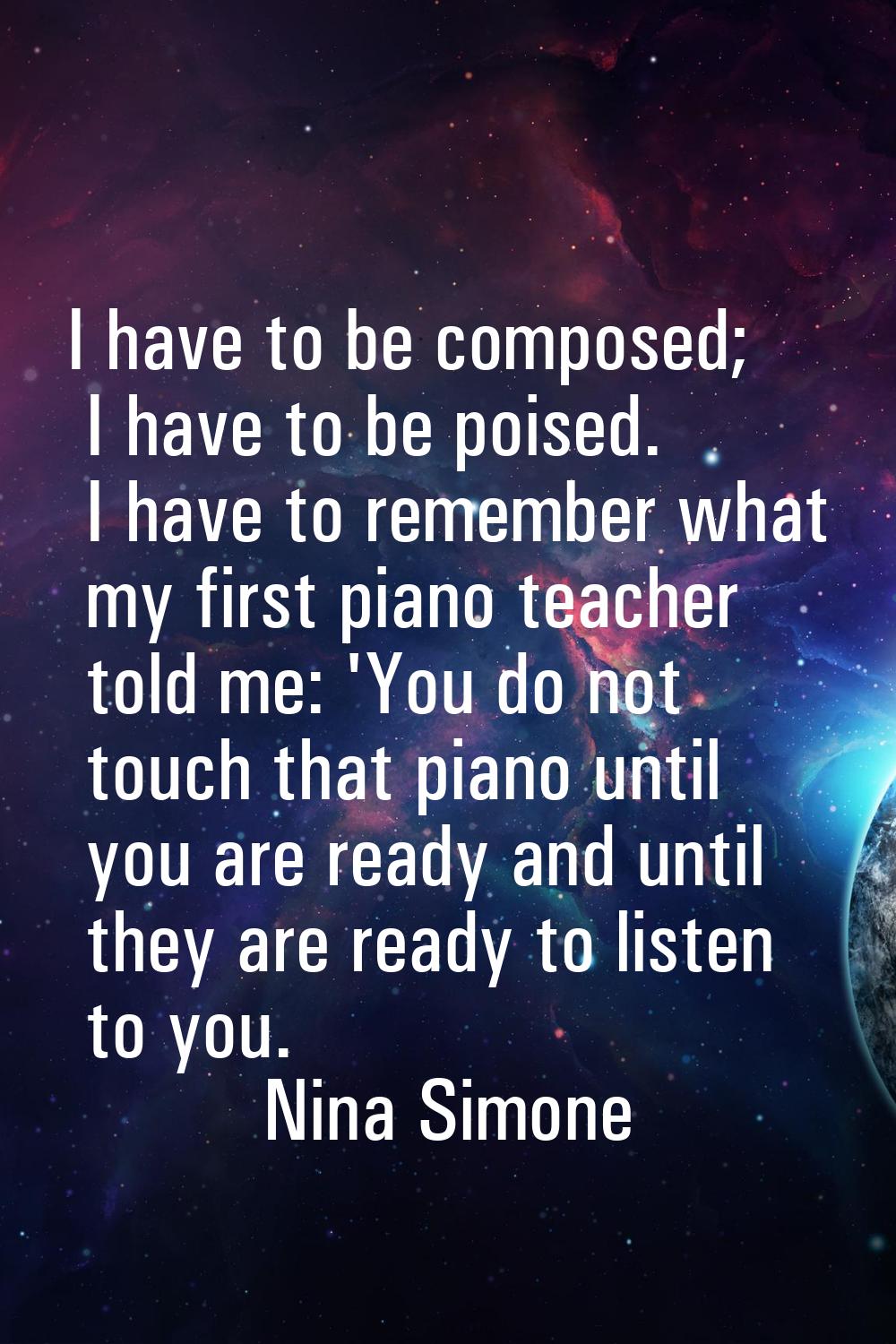 I have to be composed; I have to be poised. I have to remember what my first piano teacher told me: