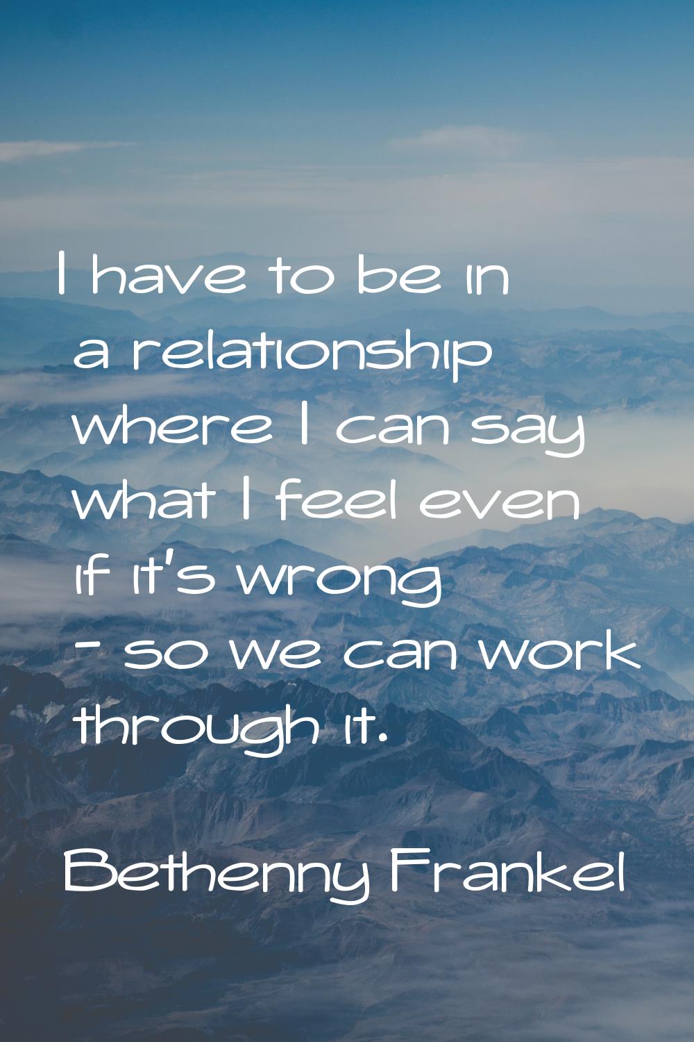 I have to be in a relationship where I can say what I feel even if it's wrong - so we can work thro