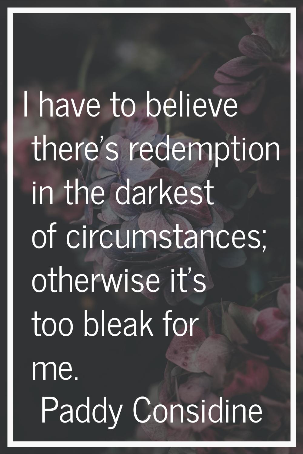 I have to believe there's redemption in the darkest of circumstances; otherwise it's too bleak for 