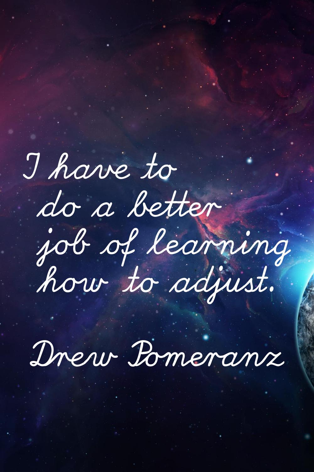I have to do a better job of learning how to adjust.