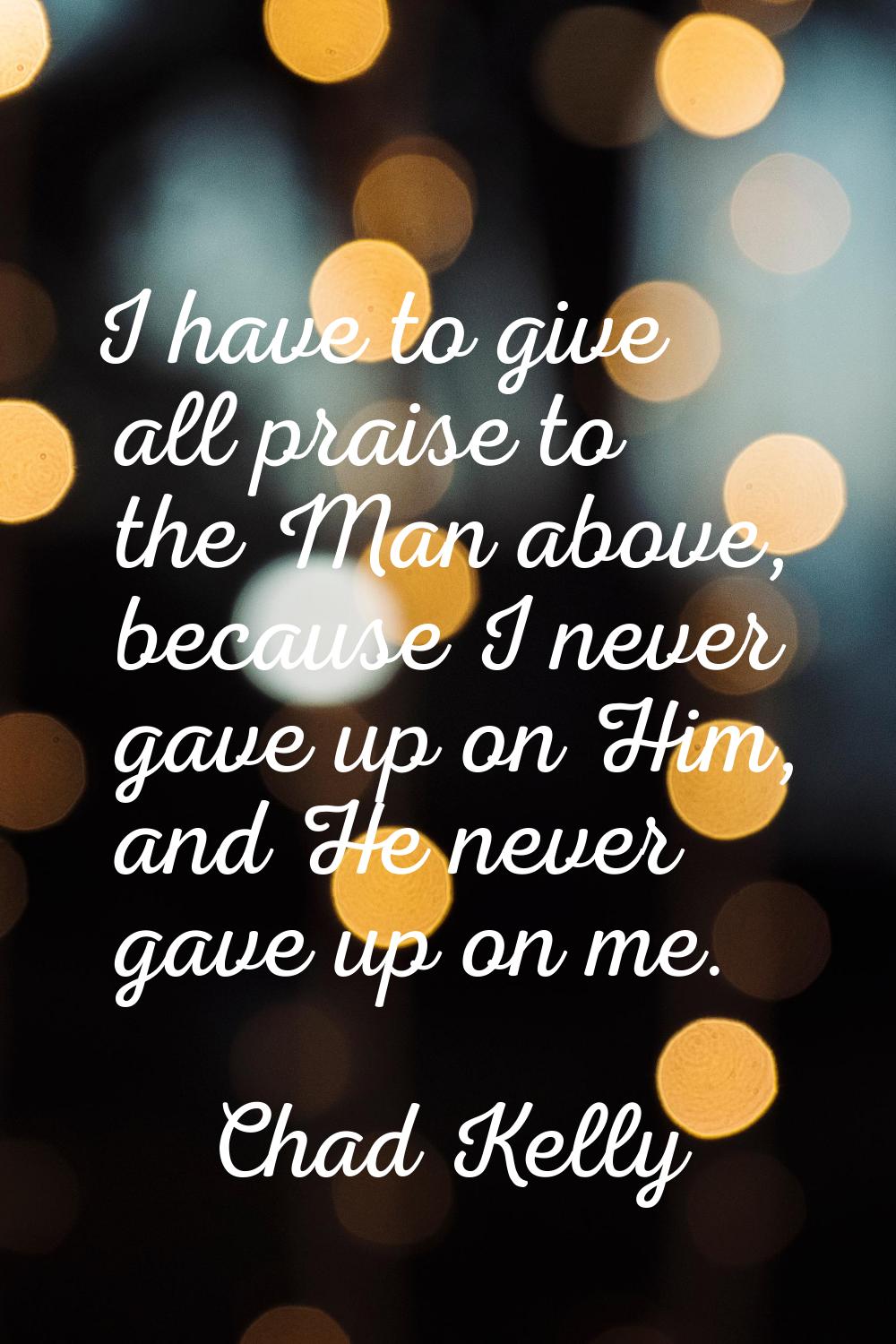 I have to give all praise to the Man above, because I never gave up on Him, and He never gave up on