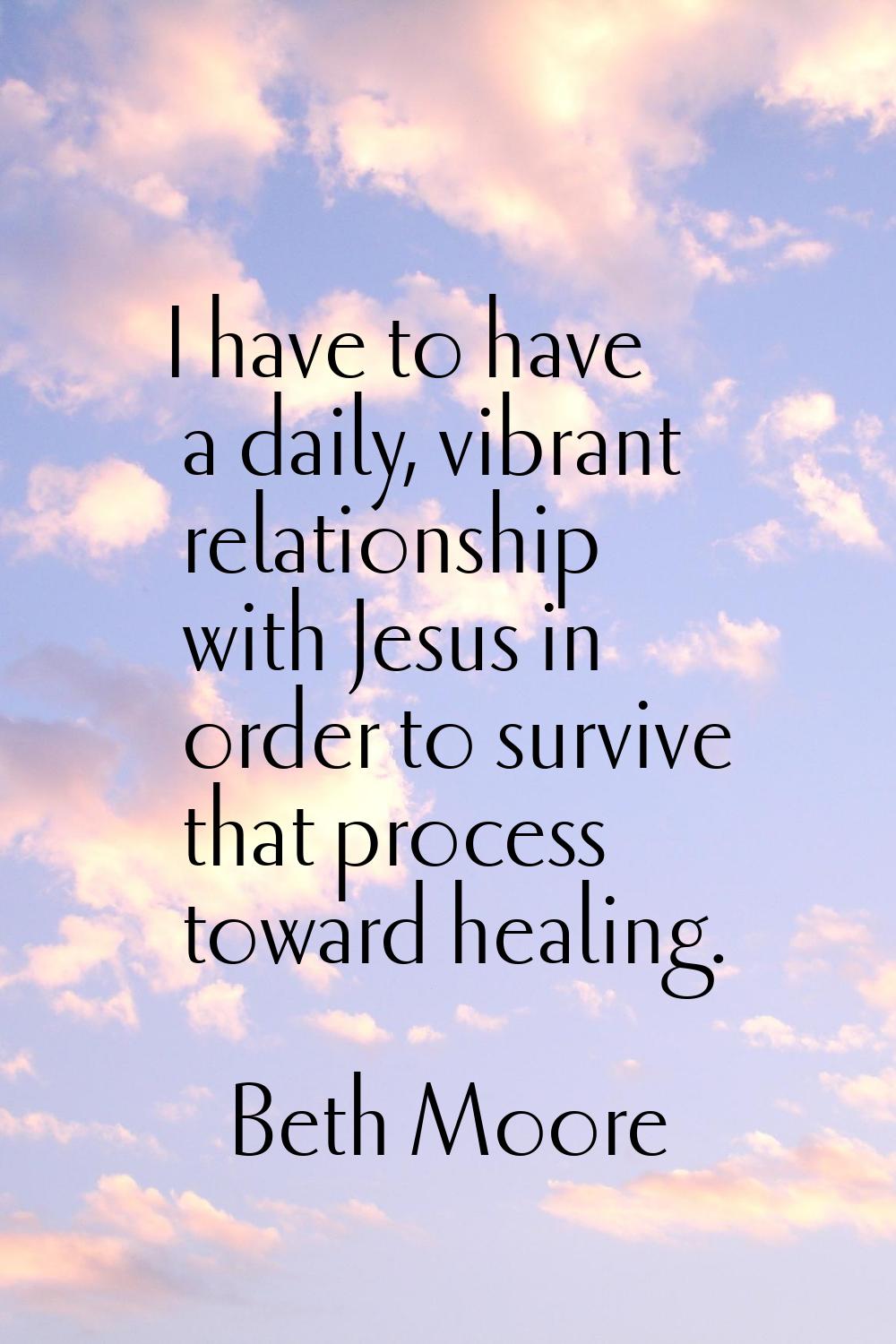 I have to have a daily, vibrant relationship with Jesus in order to survive that process toward hea