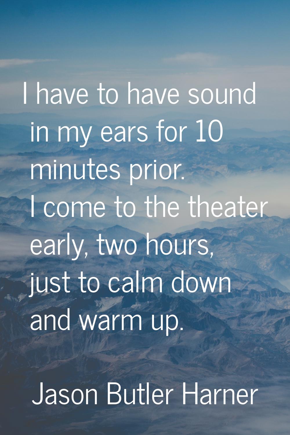 I have to have sound in my ears for 10 minutes prior. I come to the theater early, two hours, just 