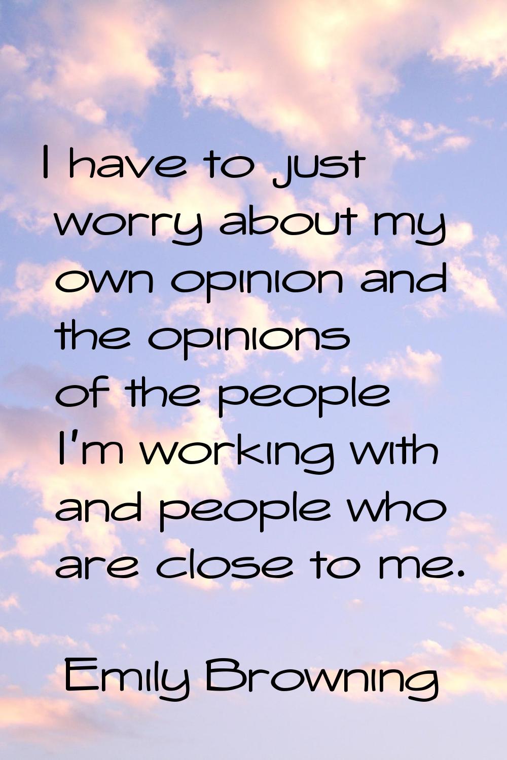 I have to just worry about my own opinion and the opinions of the people I'm working with and peopl