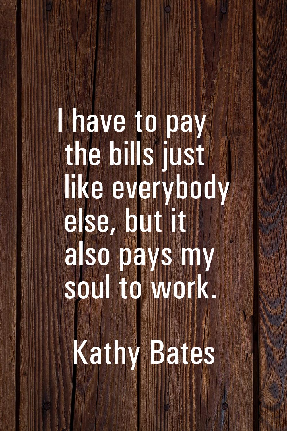I have to pay the bills just like everybody else, but it also pays my soul to work.