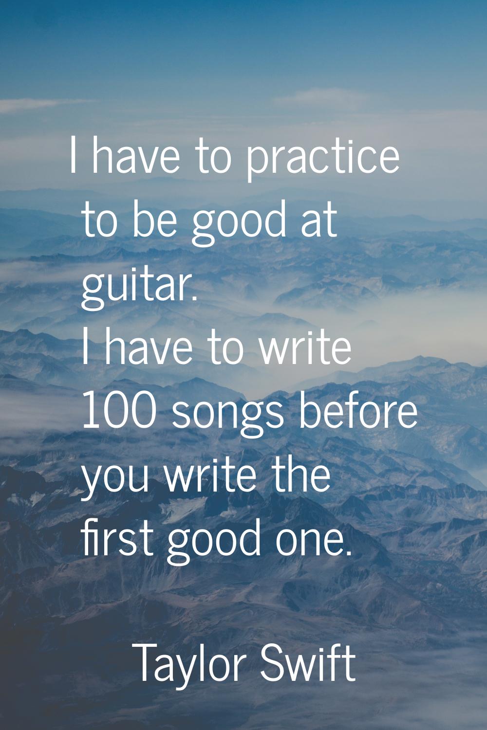 I have to practice to be good at guitar. I have to write 100 songs before you write the first good 