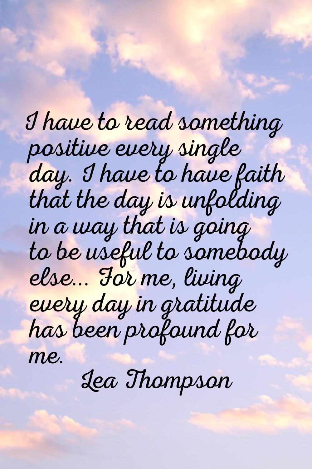 I have to read something positive every single day. I have to have faith that the day is unfolding 