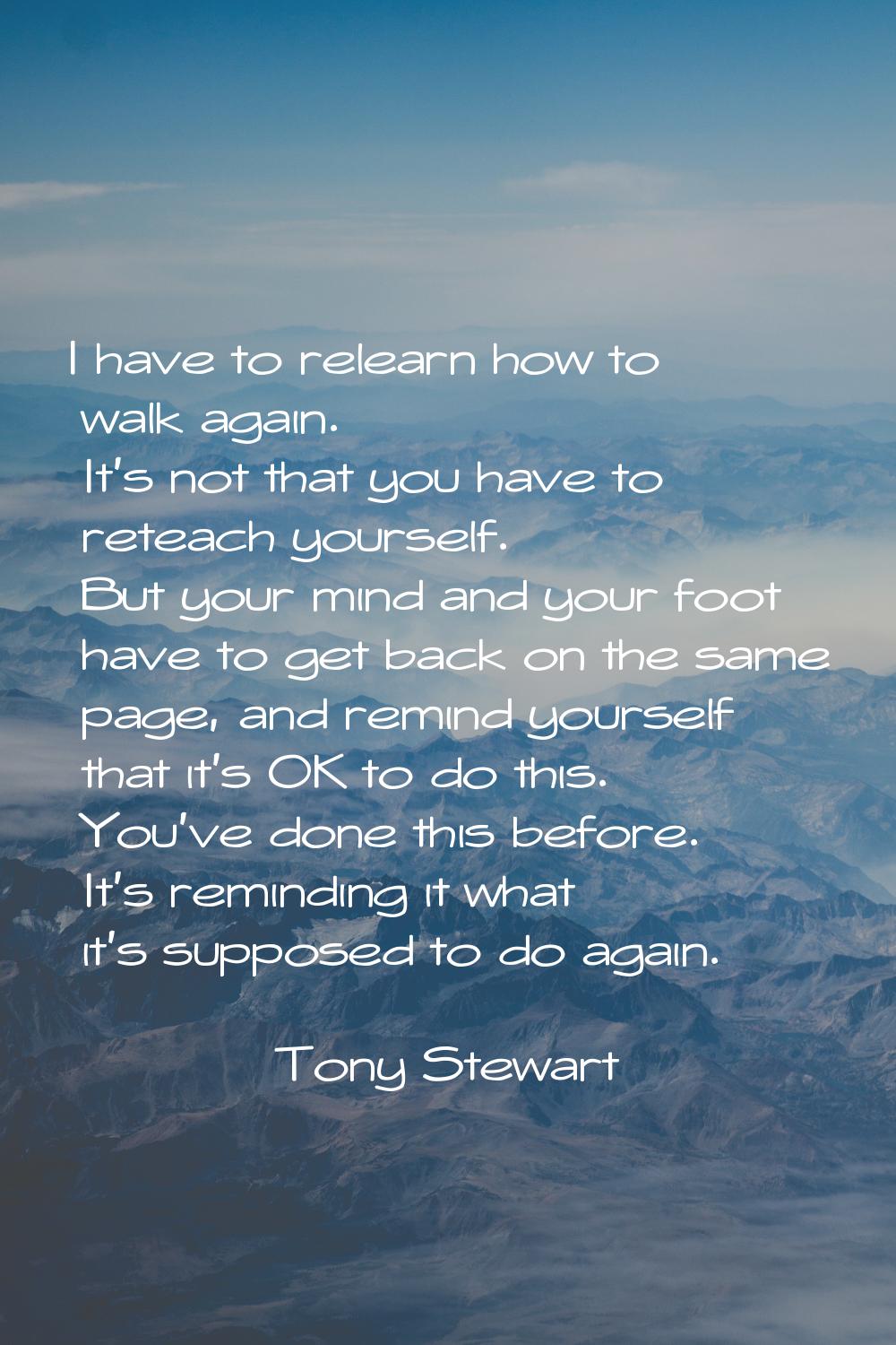 I have to relearn how to walk again. It's not that you have to reteach yourself. But your mind and 