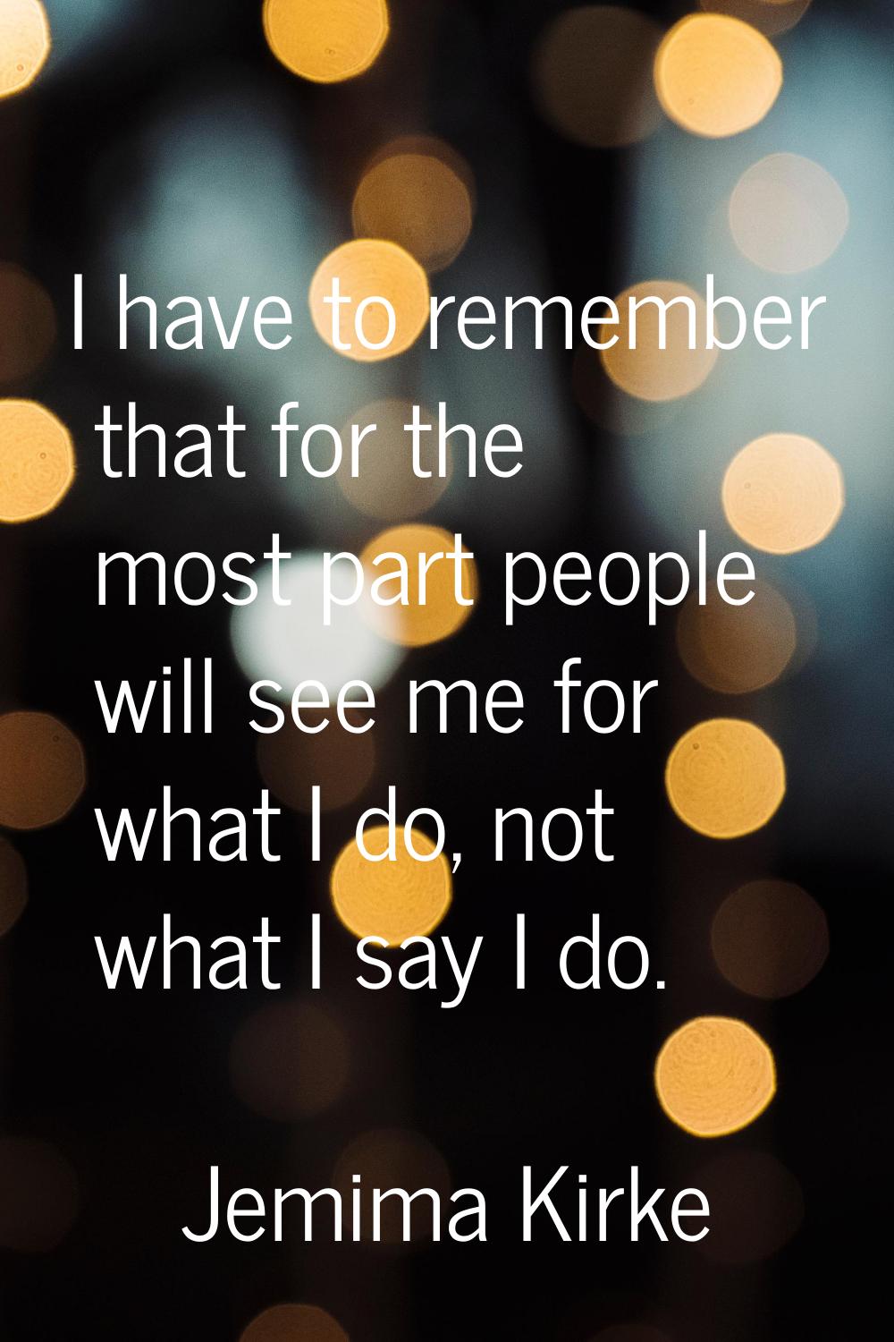 I have to remember that for the most part people will see me for what I do, not what I say I do.