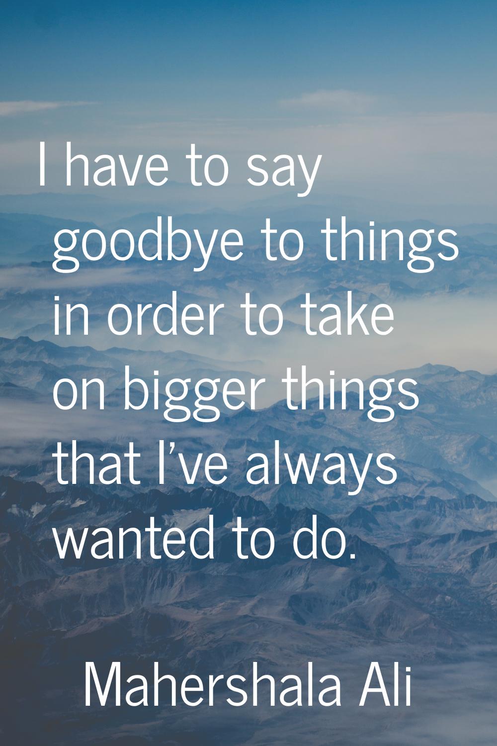 I have to say goodbye to things in order to take on bigger things that I've always wanted to do.