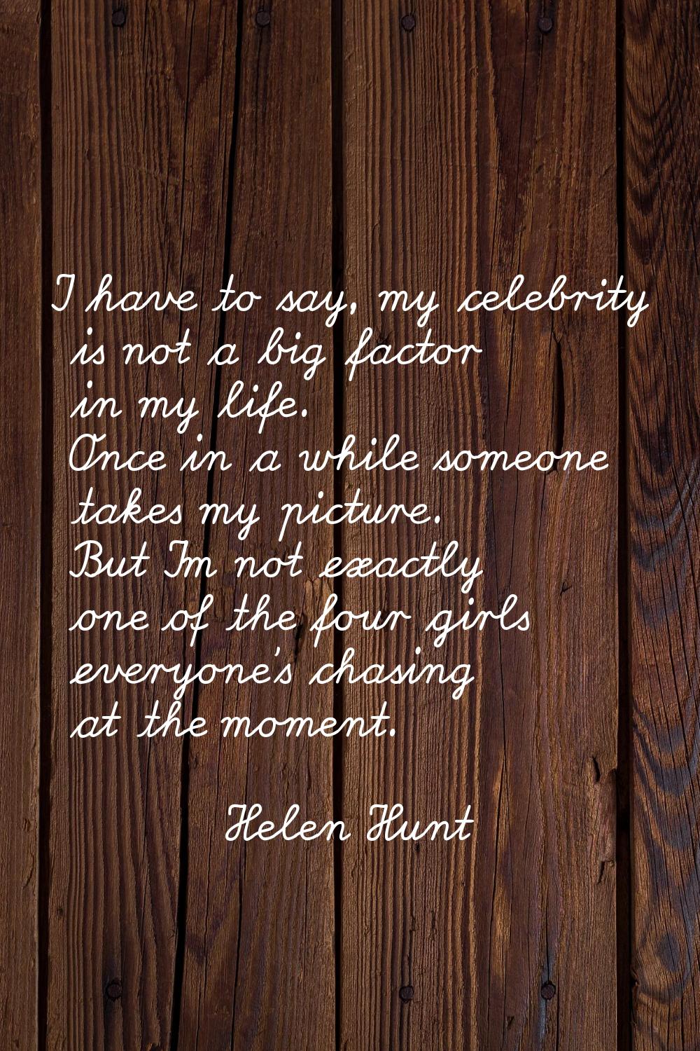 I have to say, my celebrity is not a big factor in my life. Once in a while someone takes my pictur