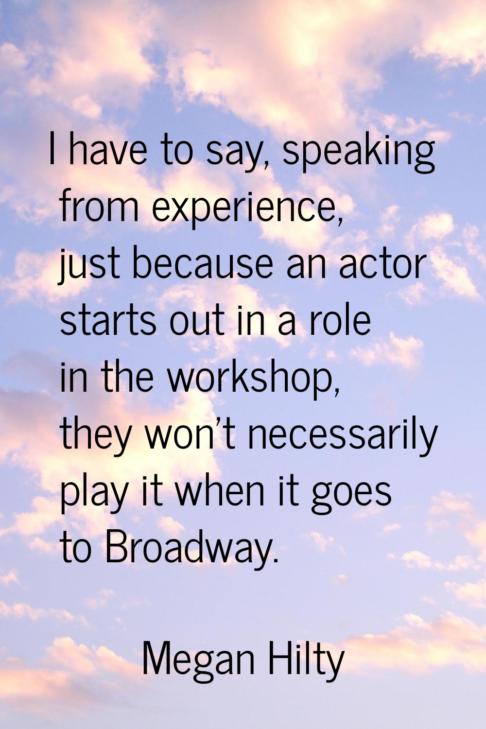 I have to say, speaking from experience, just because an actor starts out in a role in the workshop