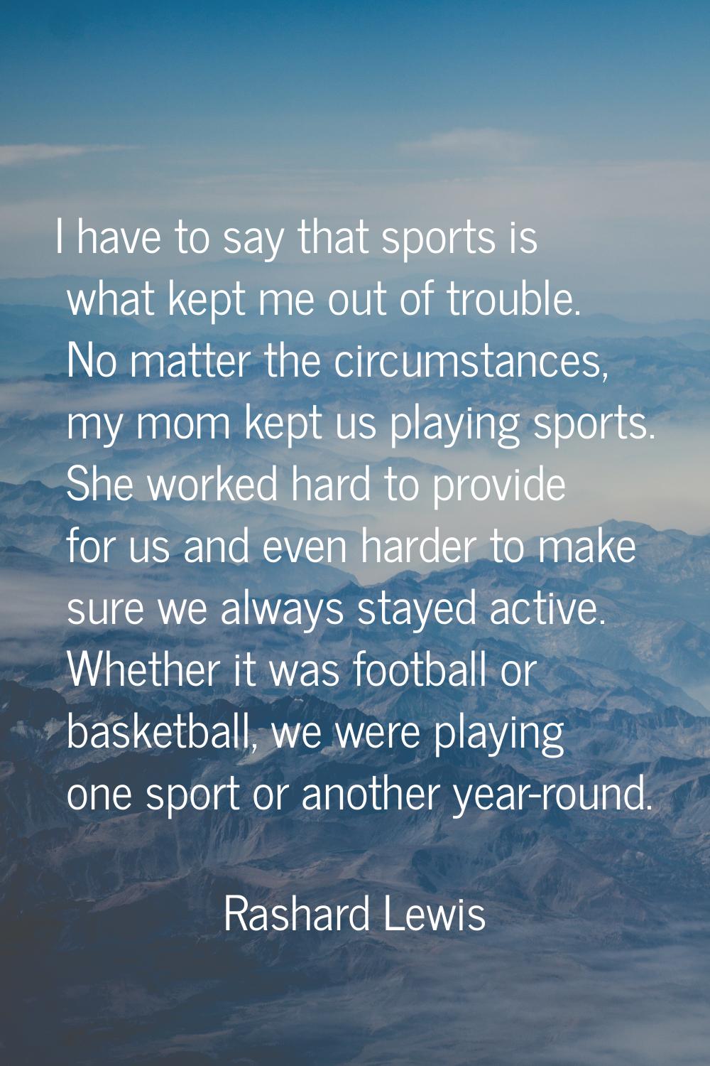 I have to say that sports is what kept me out of trouble. No matter the circumstances, my mom kept 