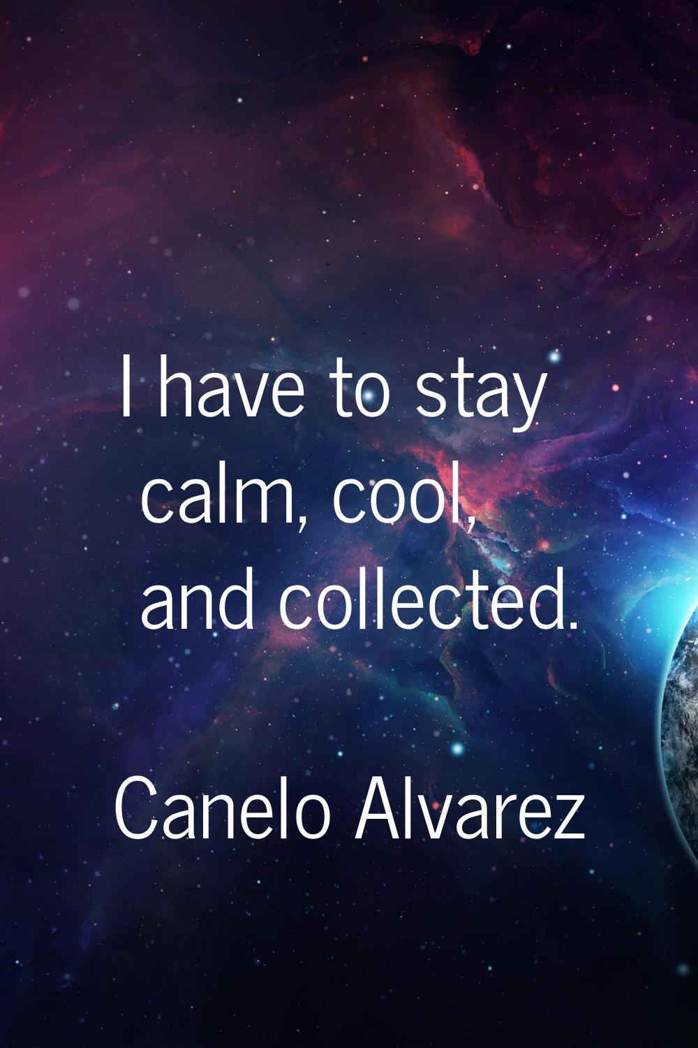 I have to stay calm, cool, and collected.