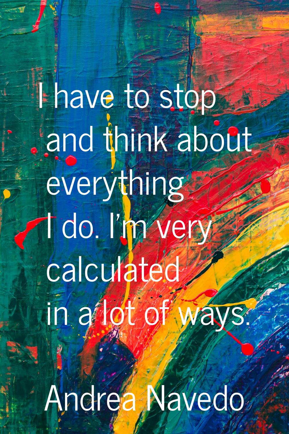 I have to stop and think about everything I do. I'm very calculated in a lot of ways.
