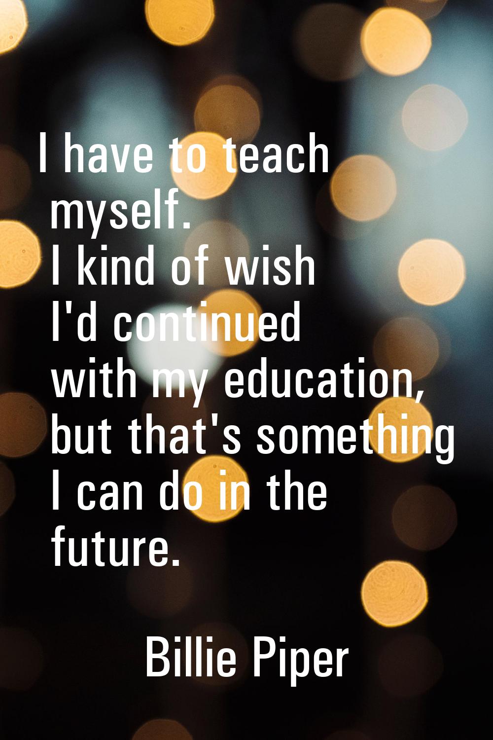 I have to teach myself. I kind of wish I'd continued with my education, but that's something I can 