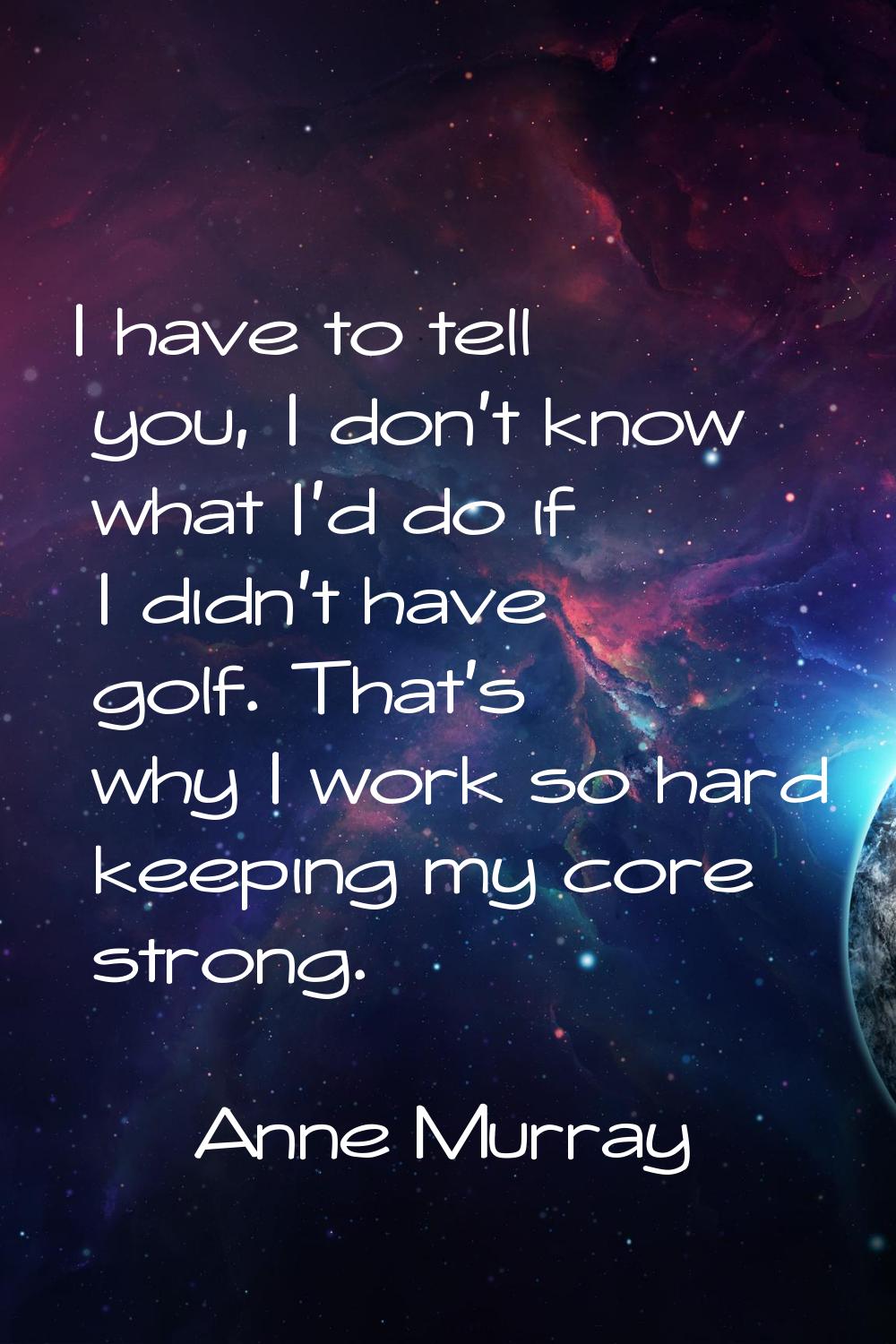 I have to tell you, I don't know what I'd do if I didn't have golf. That's why I work so hard keepi