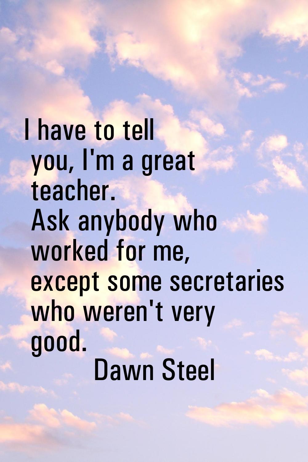 I have to tell you, I'm a great teacher. Ask anybody who worked for me, except some secretaries who