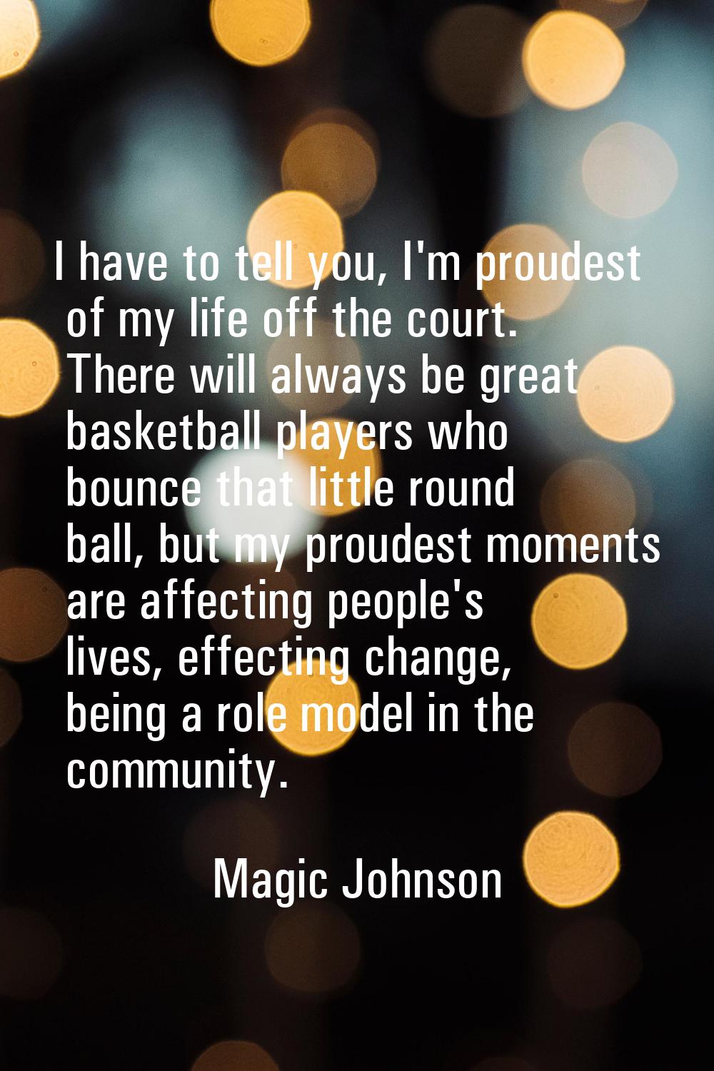 I have to tell you, I'm proudest of my life off the court. There will always be great basketball pl