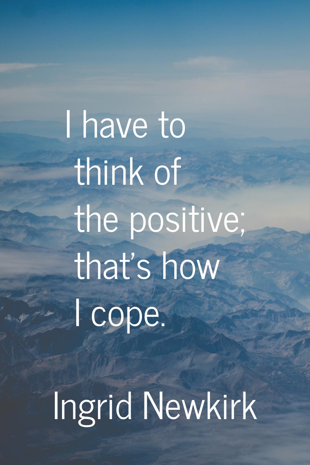 I have to think of the positive; that's how I cope.