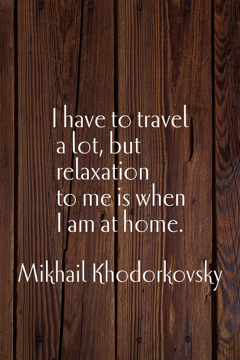 I have to travel a lot, but relaxation to me is when I am at home.