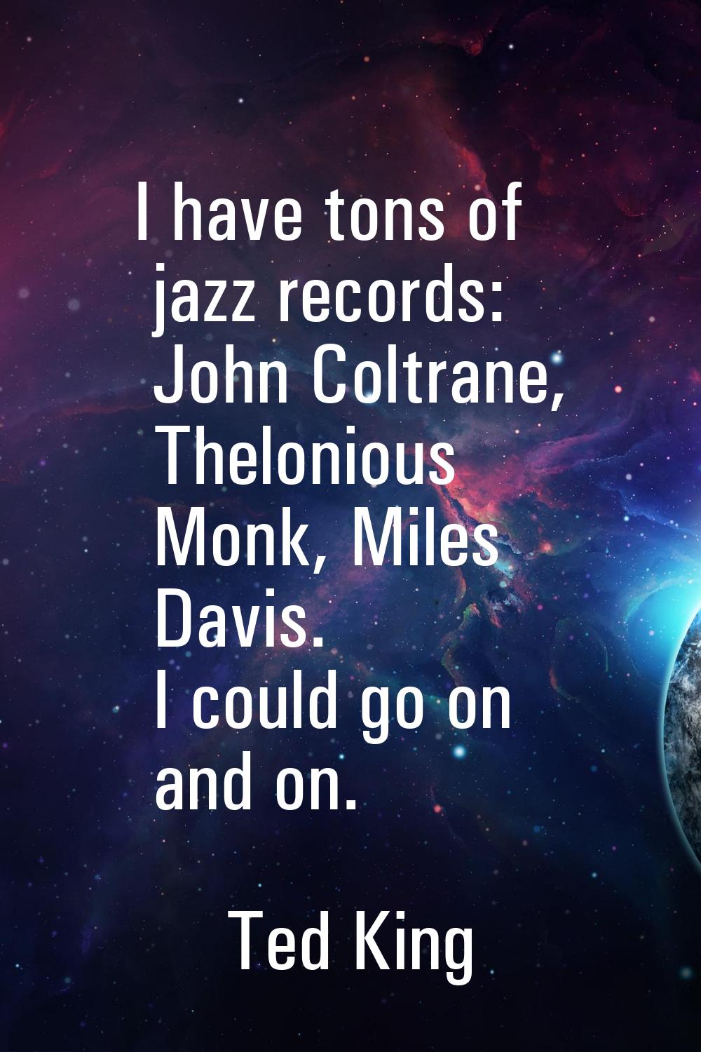I have tons of jazz records: John Coltrane, Thelonious Monk, Miles Davis. I could go on and on.