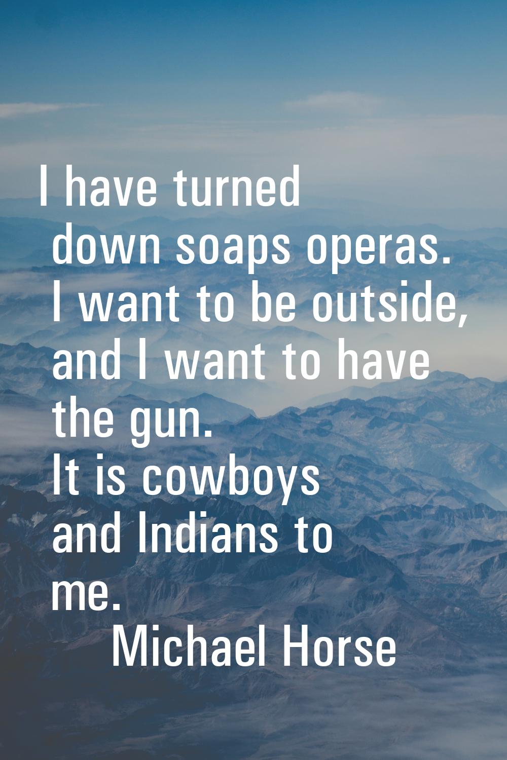 I have turned down soaps operas. I want to be outside, and I want to have the gun. It is cowboys an