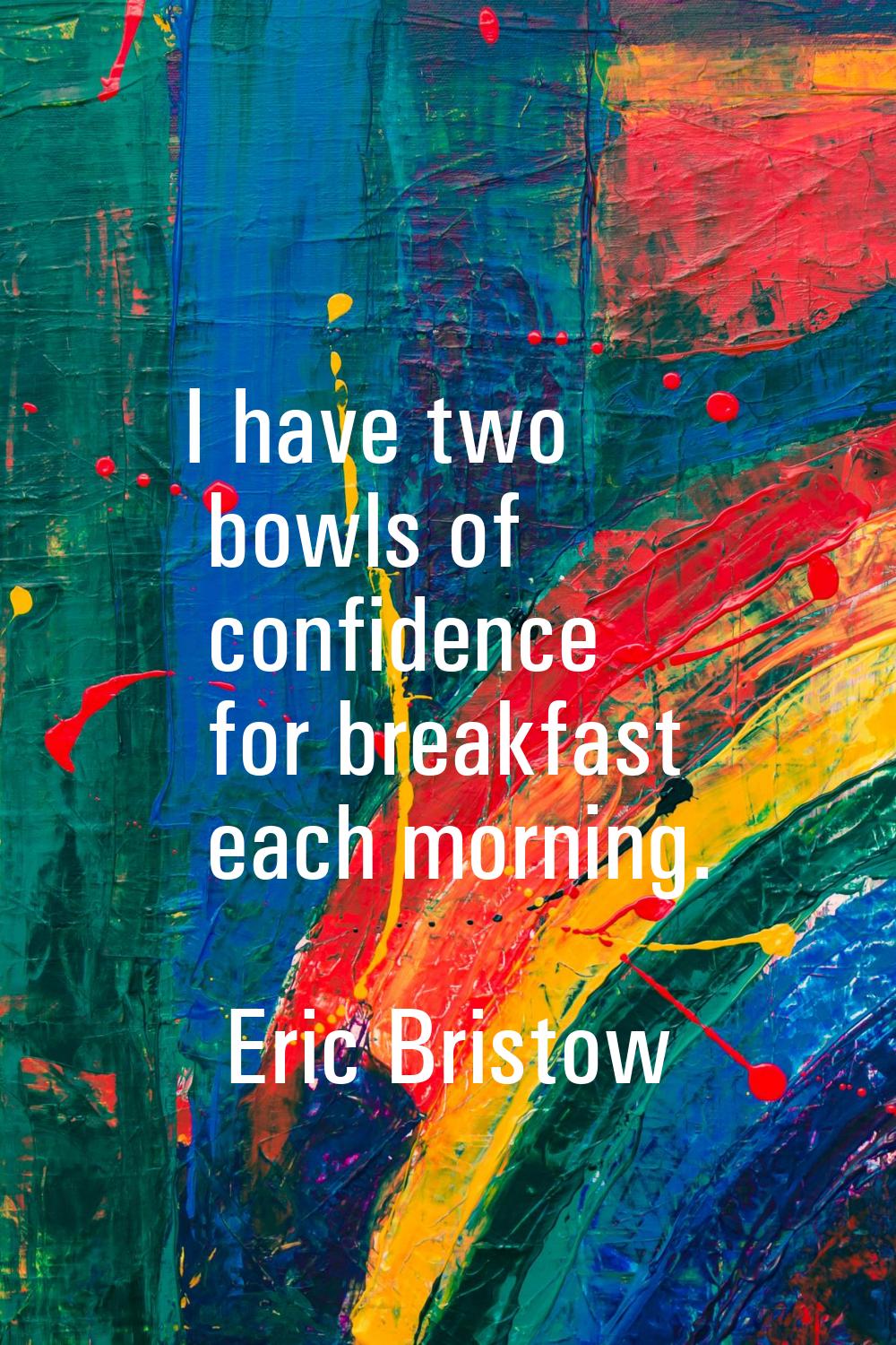 I have two bowls of confidence for breakfast each morning.