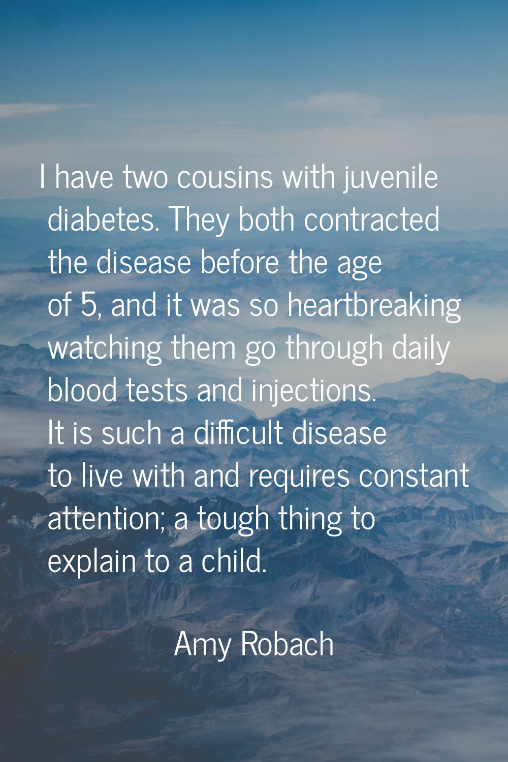 I have two cousins with juvenile diabetes. They both contracted the disease before the age of 5, an