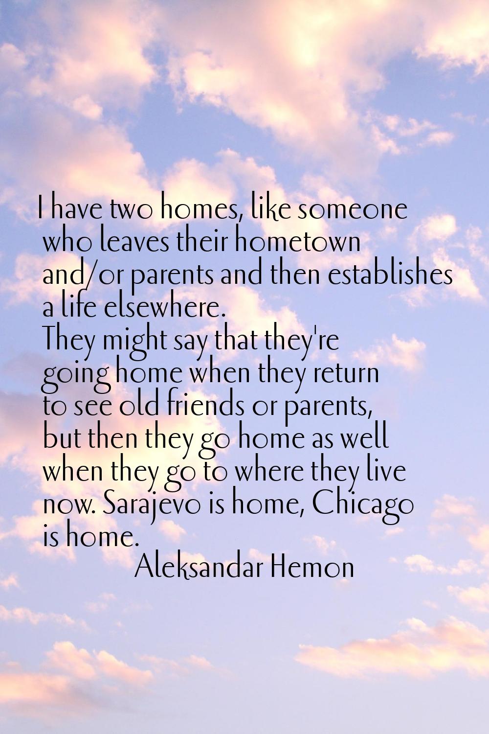 I have two homes, like someone who leaves their hometown and/or parents and then establishes a life