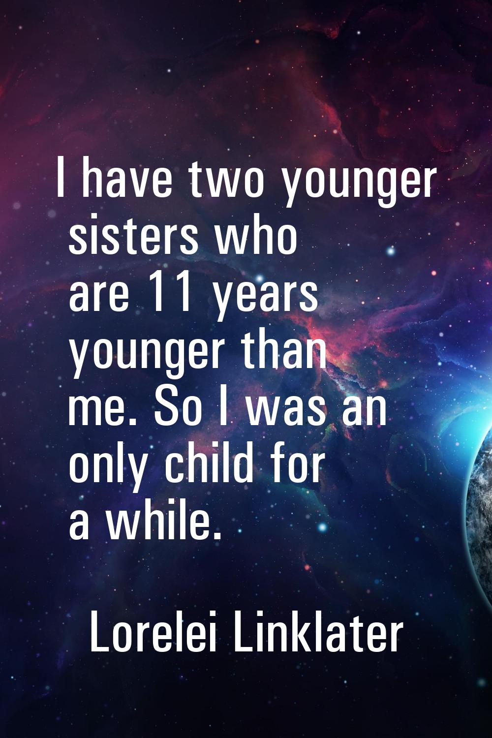 I have two younger sisters who are 11 years younger than me. So I was an only child for a while.