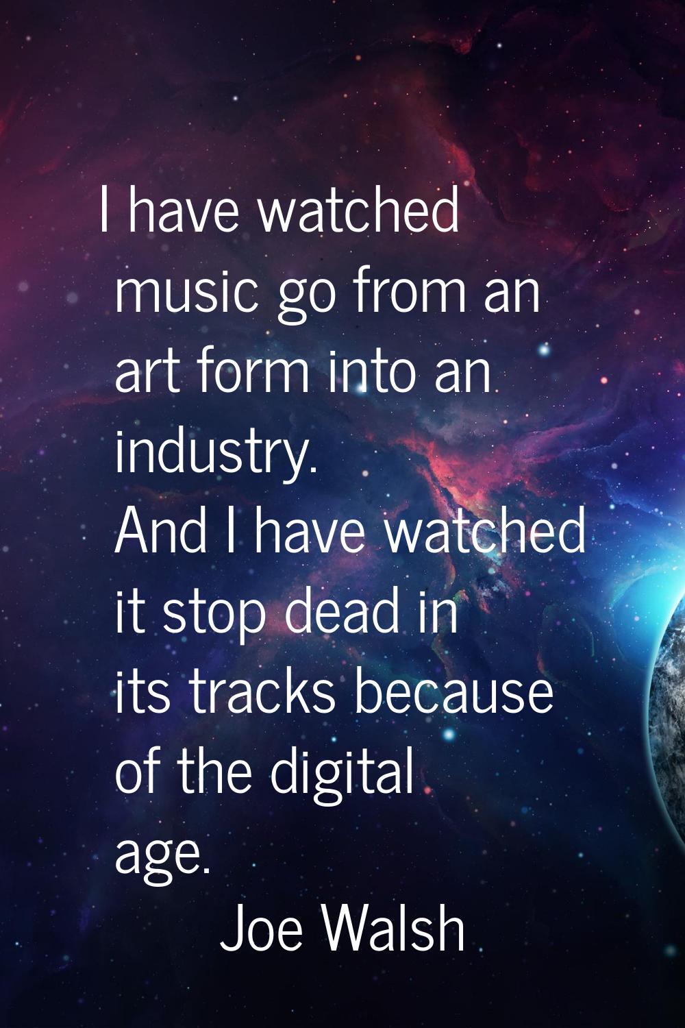 I have watched music go from an art form into an industry. And I have watched it stop dead in its t