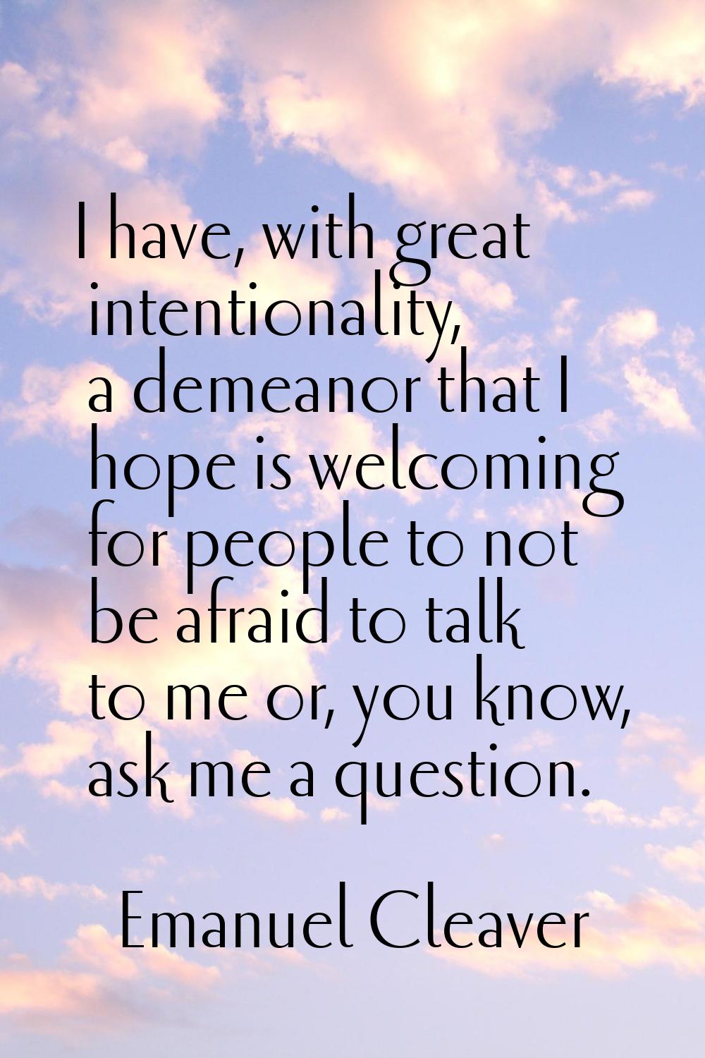 I have, with great intentionality, a demeanor that I hope is welcoming for people to not be afraid 