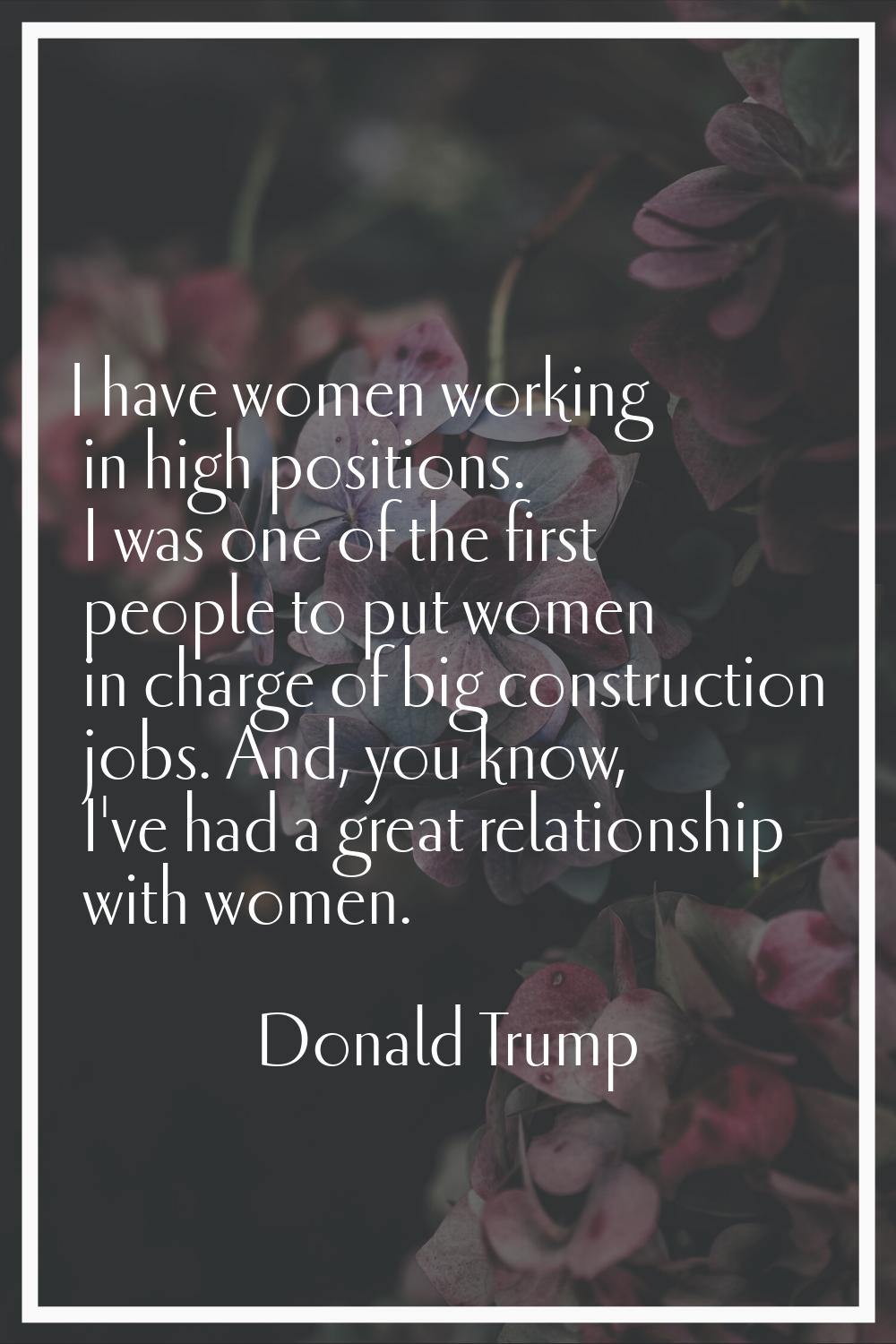 I have women working in high positions. I was one of the first people to put women in charge of big