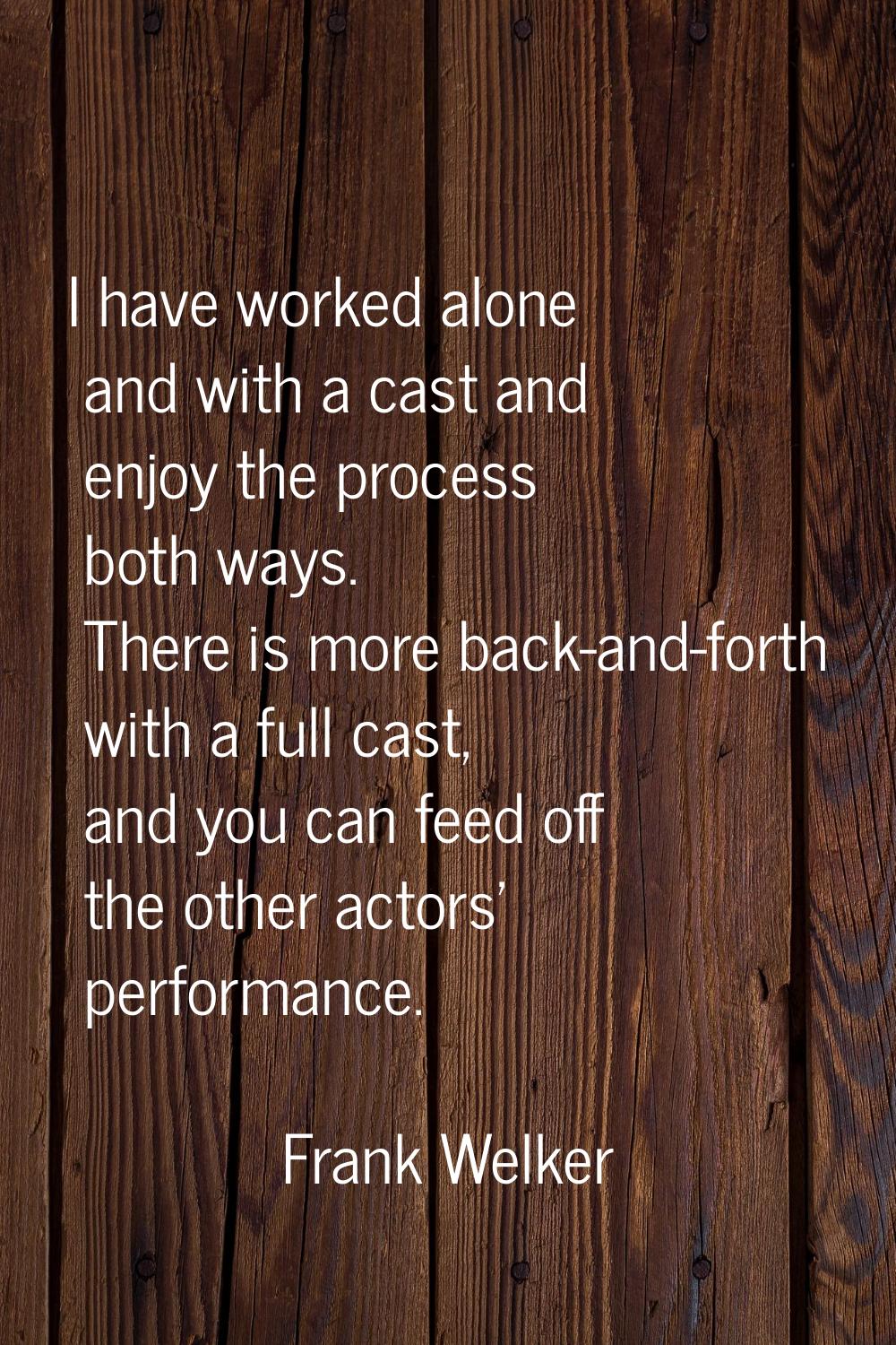 I have worked alone and with a cast and enjoy the process both ways. There is more back-and-forth w
