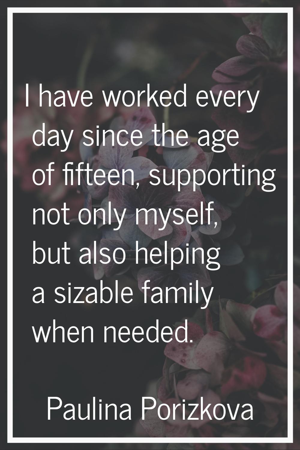 I have worked every day since the age of fifteen, supporting not only myself, but also helping a si