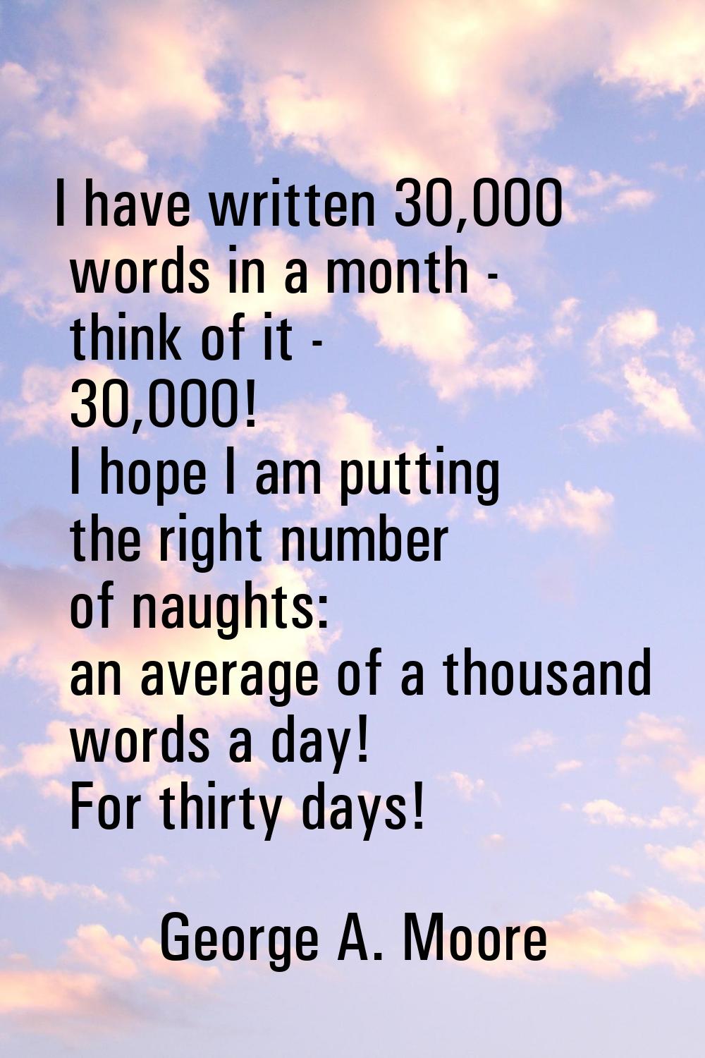 I have written 30,000 words in a month - think of it - 30,000! I hope I am putting the right number