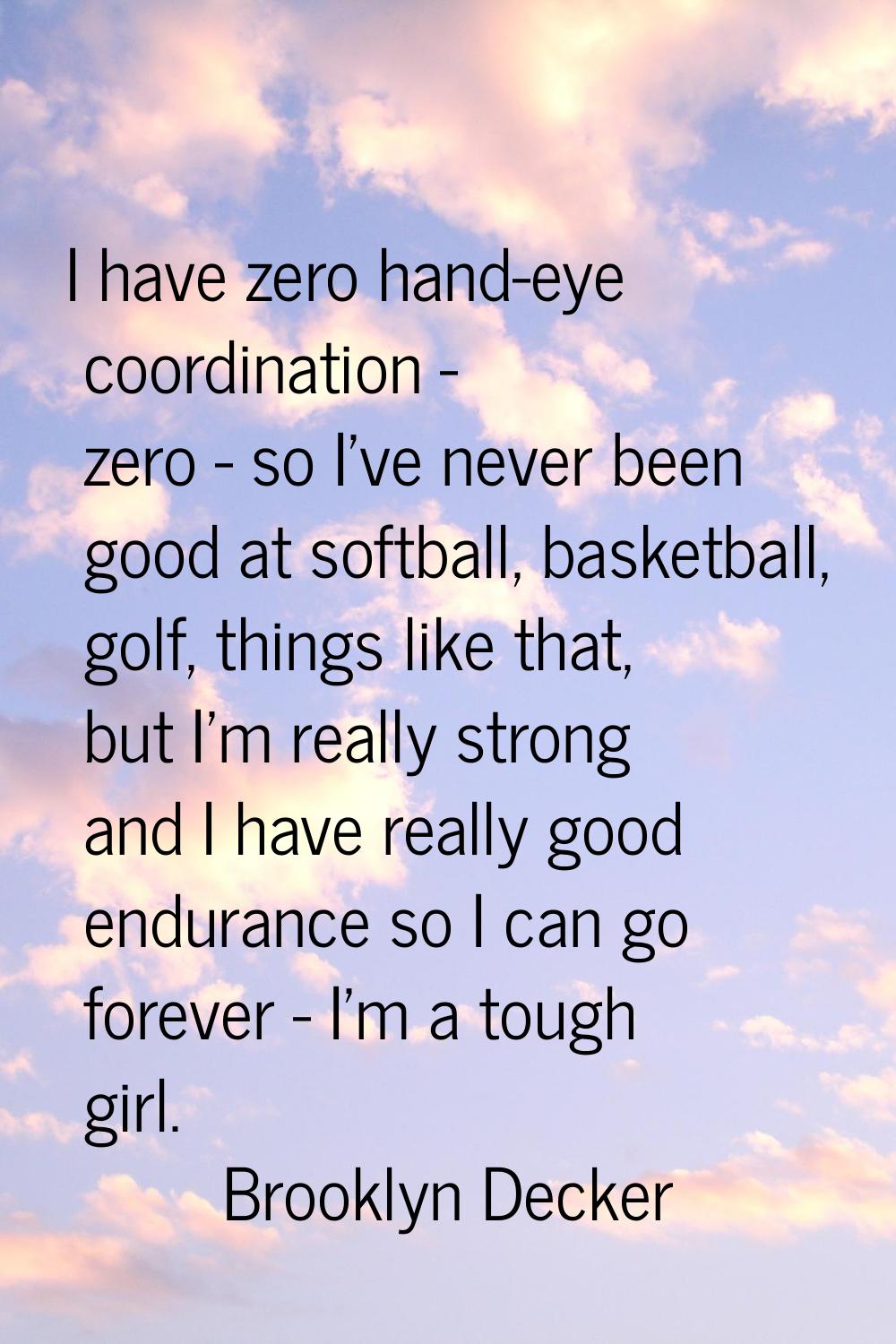 I have zero hand-eye coordination - zero - so I've never been good at softball, basketball, golf, t