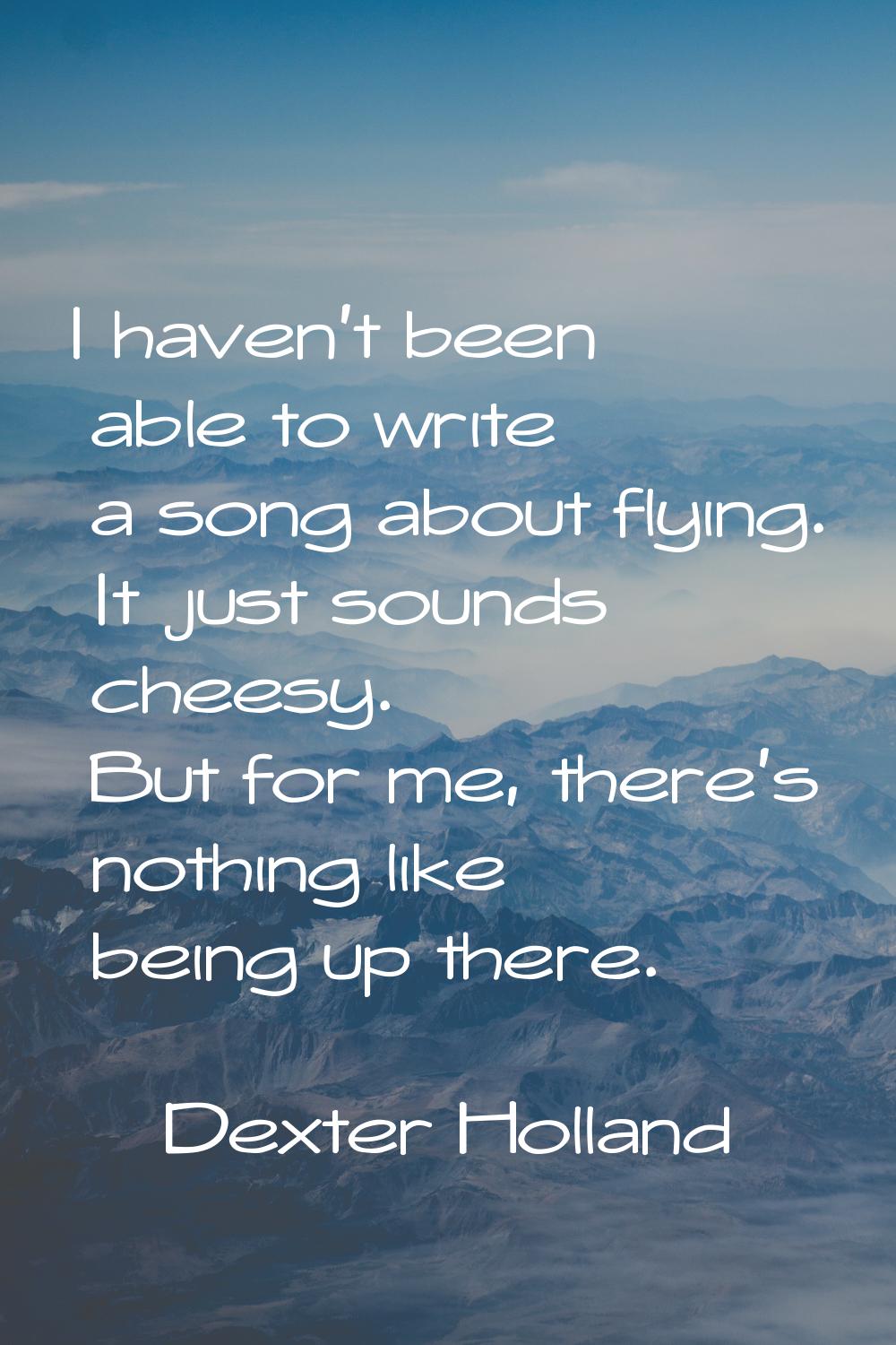 I haven't been able to write a song about flying. It just sounds cheesy. But for me, there's nothin