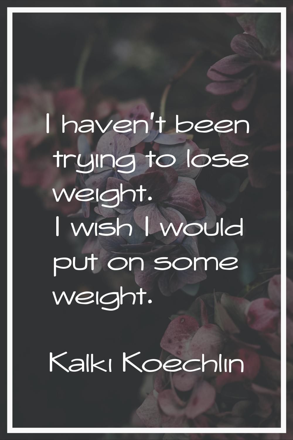 I haven't been trying to lose weight. I wish I would put on some weight.