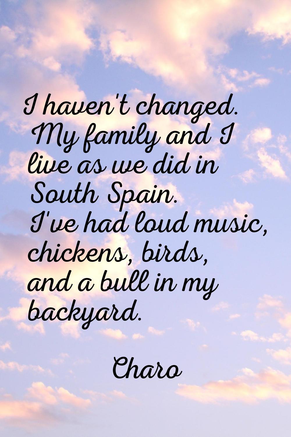 I haven't changed. My family and I live as we did in South Spain. I've had loud music, chickens, bi